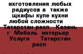 ихготовления любых радиусов а  также щкафы купе,кухни любой сложности ! - Татарстан респ., Казань г. Мебель, интерьер » Услуги   . Татарстан респ.